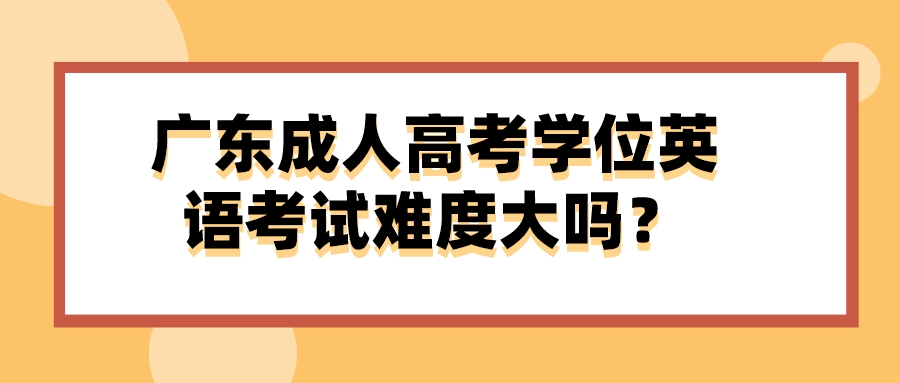 广东成人高考学位英语考试难度大吗？