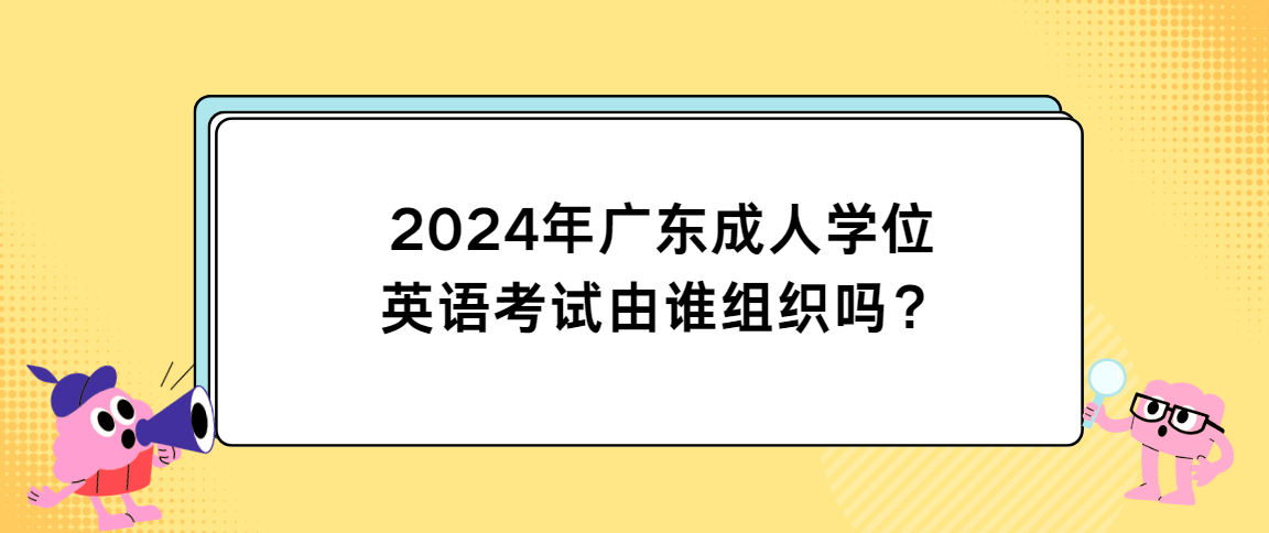 2024年广东成人学位英语考试由谁组织吗？